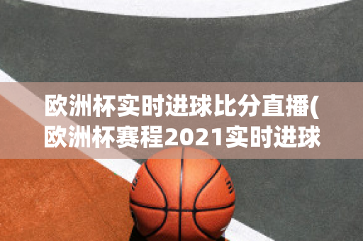 欧洲杯实时进球比分直播(欧洲杯赛程2021实时进球数)