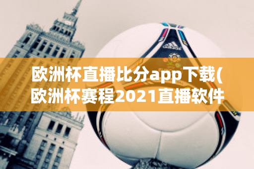 欧洲杯直播比分app下载(欧洲杯赛程2021直播软件)