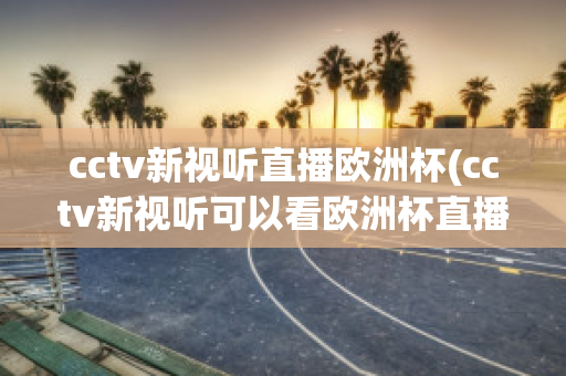 cctv新视听直播欧洲杯(cctv新视听可以看欧洲杯直播吗)