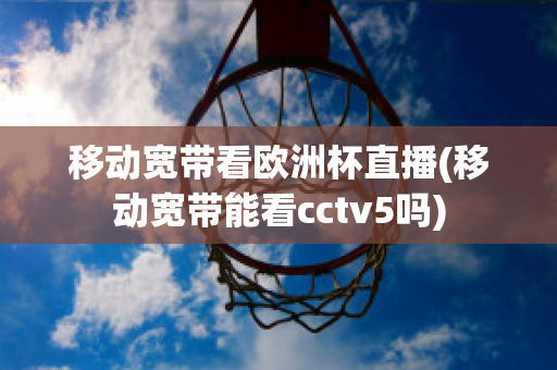 移动宽带看欧洲杯直播(移动宽带能看cctv5吗)