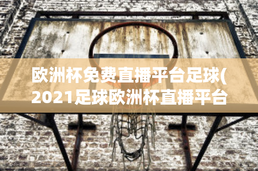 欧洲杯免费直播平台足球(2021足球欧洲杯直播平台)