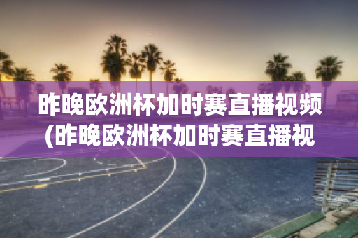 昨晚欧洲杯加时赛直播视频(昨晚欧洲杯加时赛直播视频在线观看)