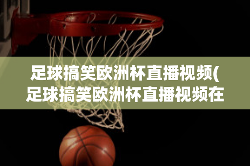 足球搞笑欧洲杯直播视频(足球搞笑欧洲杯直播视频在线观看)