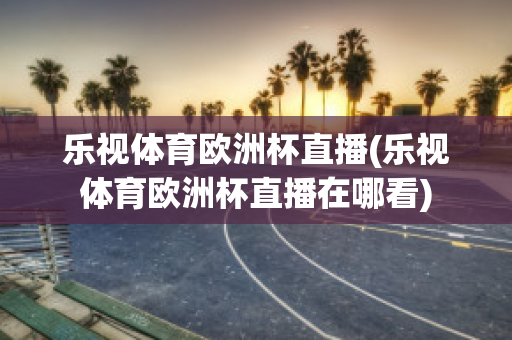 乐视体育欧洲杯直播(乐视体育欧洲杯直播在哪看)