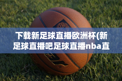 下载新足球直播欧洲杯(新足球直播吧足球直播nba直播最流畅的直播吧)