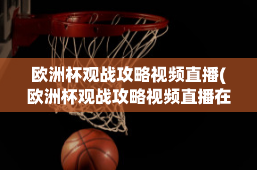 欧洲杯观战攻略视频直播(欧洲杯观战攻略视频直播在线观看)