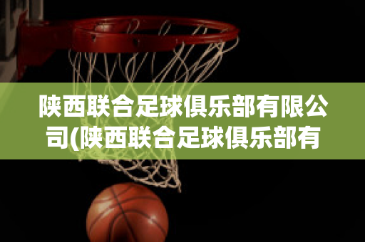 陕西联合足球俱乐部有限公司(陕西联合足球俱乐部有限公司招聘)