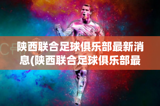 陕西联合足球俱乐部最新消息(陕西联合足球俱乐部最新消息视频)