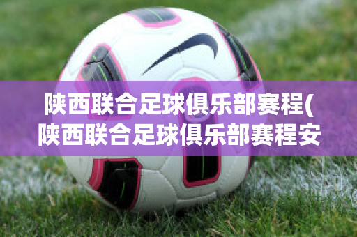 陕西联合足球俱乐部赛程(陕西联合足球俱乐部赛程安排)