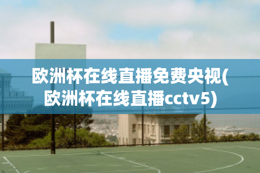 欧洲杯在线直播免费央视(欧洲杯在线直播cctv5)