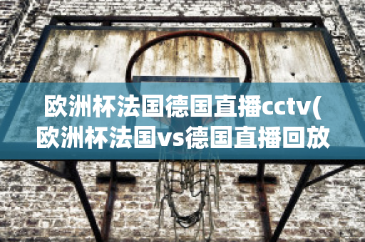 欧洲杯法国德国直播cctv(欧洲杯法国vs德国直播回放)