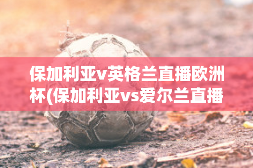 保加利亚v英格兰直播欧洲杯(保加利亚vs爱尔兰直播)