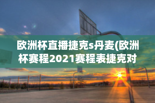 欧洲杯直播捷克s丹麦(欧洲杯赛程2021赛程表捷克对丹麦)