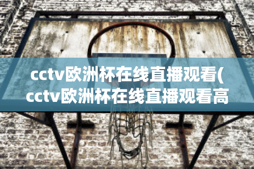 cctv欧洲杯在线直播观看(cctv欧洲杯在线直播观看高清)