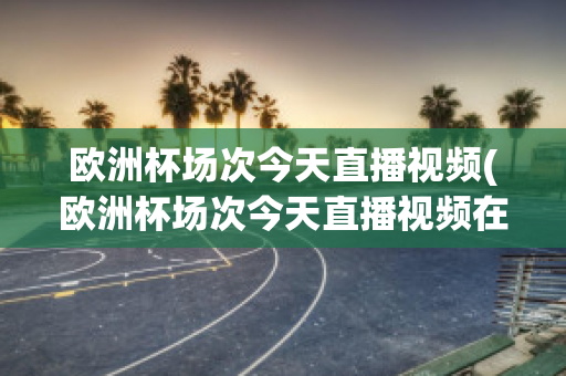 欧洲杯场次今天直播视频(欧洲杯场次今天直播视频在哪看)