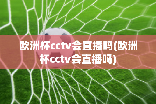 欧洲杯cctv会直播吗(欧洲杯cctv会直播吗)