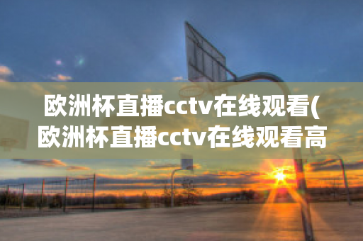 欧洲杯直播cctv在线观看(欧洲杯直播cctv在线观看高清)