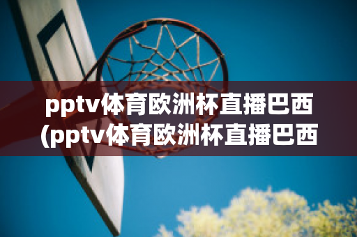 pptv体育欧洲杯直播巴西(pptv体育欧洲杯直播巴西队比赛)