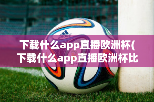 下载什么app直播欧洲杯(下载什么app直播欧洲杯比较好)