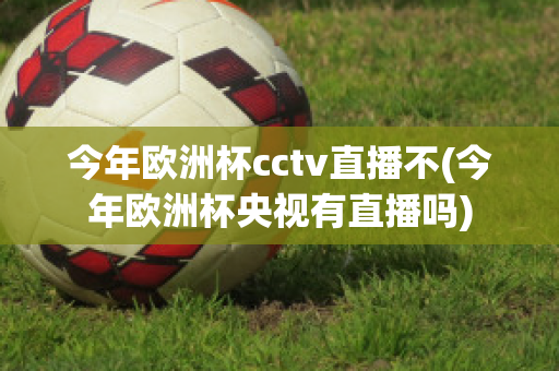 今年欧洲杯cctv直播不(今年欧洲杯央视有直播吗)