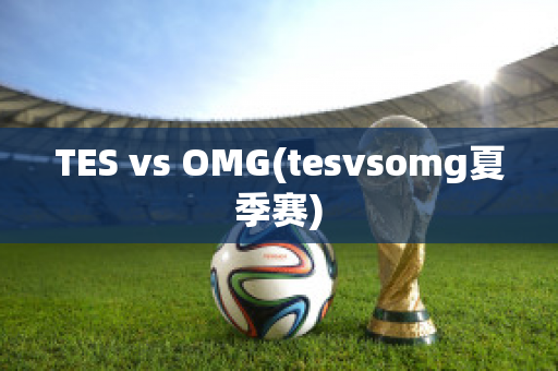 TES vs OMG(tesvsomg夏季赛)