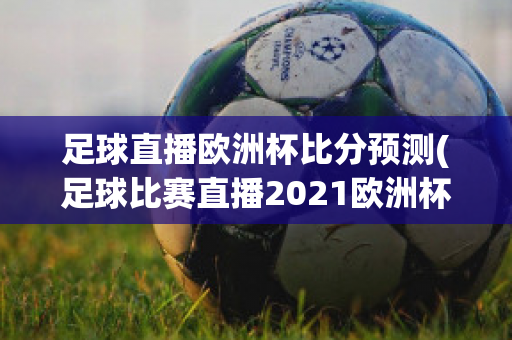 足球直播欧洲杯比分预测(足球比赛直播2021欧洲杯赛程)