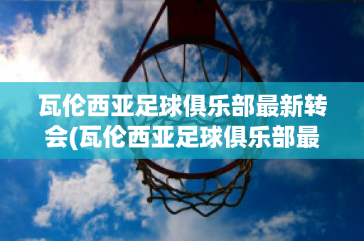 瓦伦西亚足球俱乐部最新转会(瓦伦西亚足球俱乐部最新转会信息)