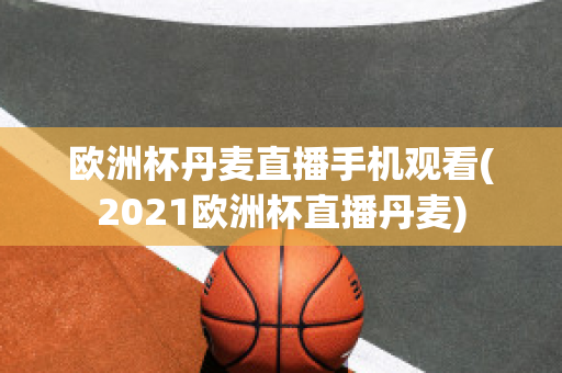 欧洲杯丹麦直播手机观看(2021欧洲杯直播丹麦)