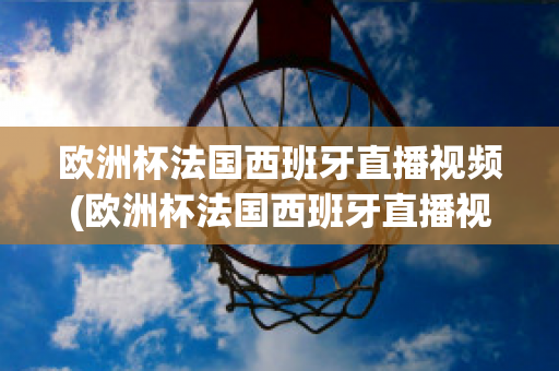 欧洲杯法国西班牙直播视频(欧洲杯法国西班牙直播视频在线观看)