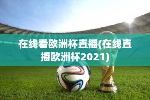 在线看欧洲杯直播(在线直播欧洲杯2021)