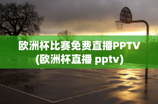 欧洲杯比赛免费直播PPTV(欧洲杯直播 pptv)