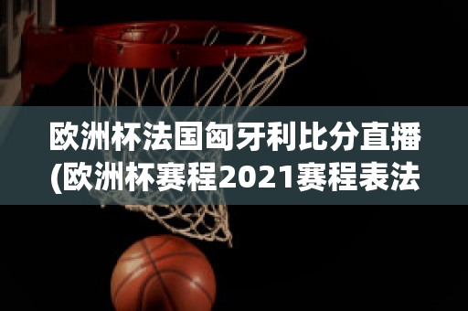 欧洲杯法国匈牙利比分直播(欧洲杯赛程2021赛程表法国对匈牙利)