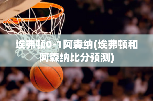 埃弗顿0-1阿森纳(埃弗顿和阿森纳比分预测)