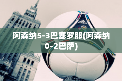 阿森纳5-3巴塞罗那(阿森纳0-2巴萨)