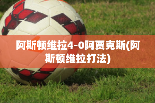 阿斯顿维拉4-0阿贾克斯(阿斯顿维拉打法)