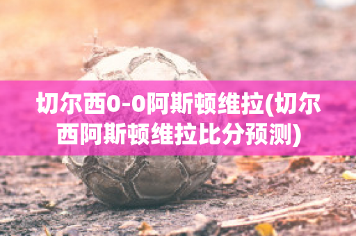 切尔西0-0阿斯顿维拉(切尔西阿斯顿维拉比分预测)