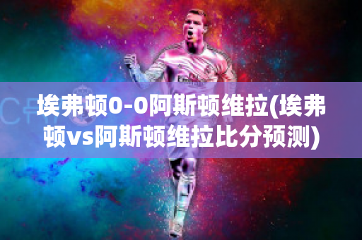 埃弗顿0-0阿斯顿维拉(埃弗顿vs阿斯顿维拉比分预测)