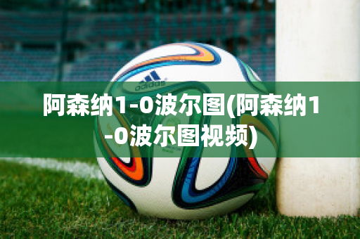 阿森纳1-0波尔图(阿森纳1-0波尔图视频)