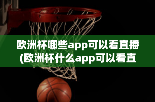 欧洲杯哪些app可以看直播(欧洲杯什么app可以看直播)