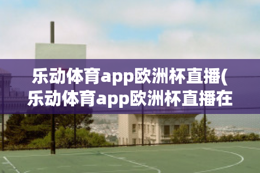 乐动体育app欧洲杯直播(乐动体育app欧洲杯直播在哪)