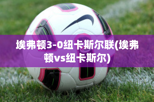 埃弗顿3-0纽卡斯尔联(埃弗顿vs纽卡斯尔)