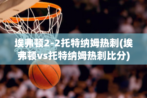 埃弗顿2-2托特纳姆热刺(埃弗顿vs托特纳姆热刺比分)