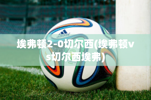 埃弗顿2-0切尔西(埃弗顿vs切尔西埃弗)