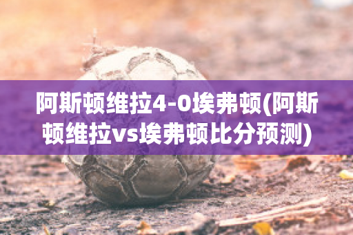 阿斯顿维拉4-0埃弗顿(阿斯顿维拉vs埃弗顿比分预测)