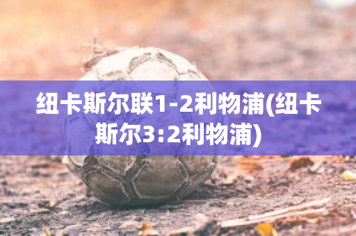 纽卡斯尔联1-2利物浦(纽卡斯尔3:2利物浦)