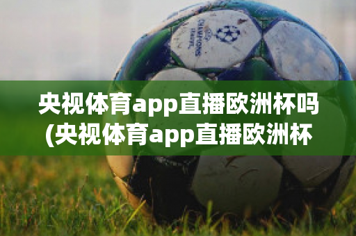 央视体育app直播欧洲杯吗(央视体育app直播欧洲杯吗能看吗)