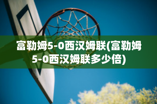 富勒姆5-0西汉姆联(富勒姆5-0西汉姆联多少倍)