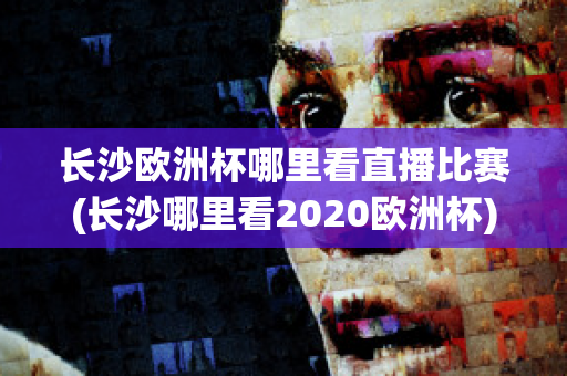 长沙欧洲杯哪里看直播比赛(长沙哪里看2020欧洲杯)