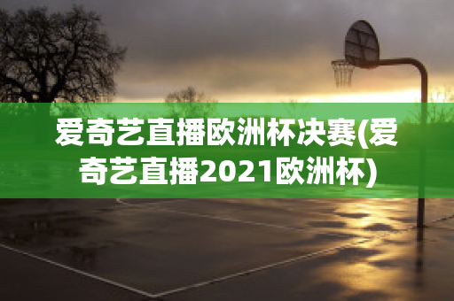 爱奇艺直播欧洲杯决赛(爱奇艺直播2021欧洲杯)