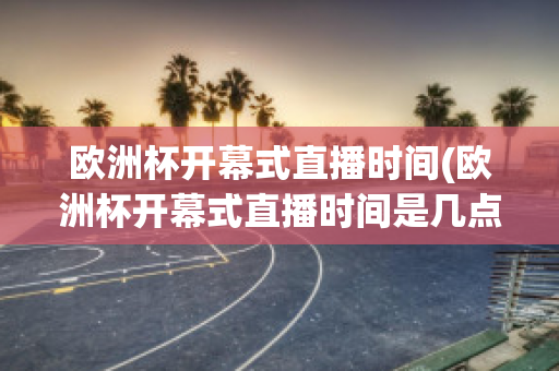 欧洲杯开幕式直播时间(欧洲杯开幕式直播时间是几点)